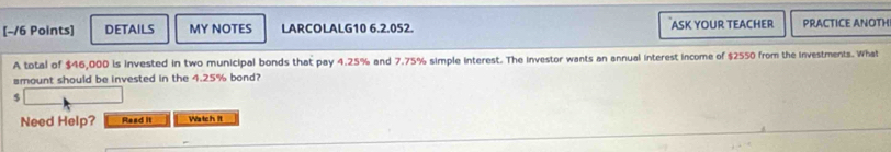 DETAILS MY NOTES LARCOLALG10 6.2.052. ASK YOUR TEACHER PRACTICE ANOTH 
A total of $46,000 is invested in two municipal bonds that pay 4.25% and 7.75% simple interest. The investor wants an annual interest income of $2550 from the investments. What 
amount should be invested in the 4.25% bond?
$
Need Help? Read it Watch it