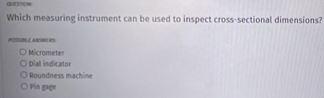 QUESTION
Which measuring instrument can be used to inspect cross-sectional dimensions?
POSSIBLE ANSWERS:
Micrometer
Dial indicator
Roundness machine
Pin gage