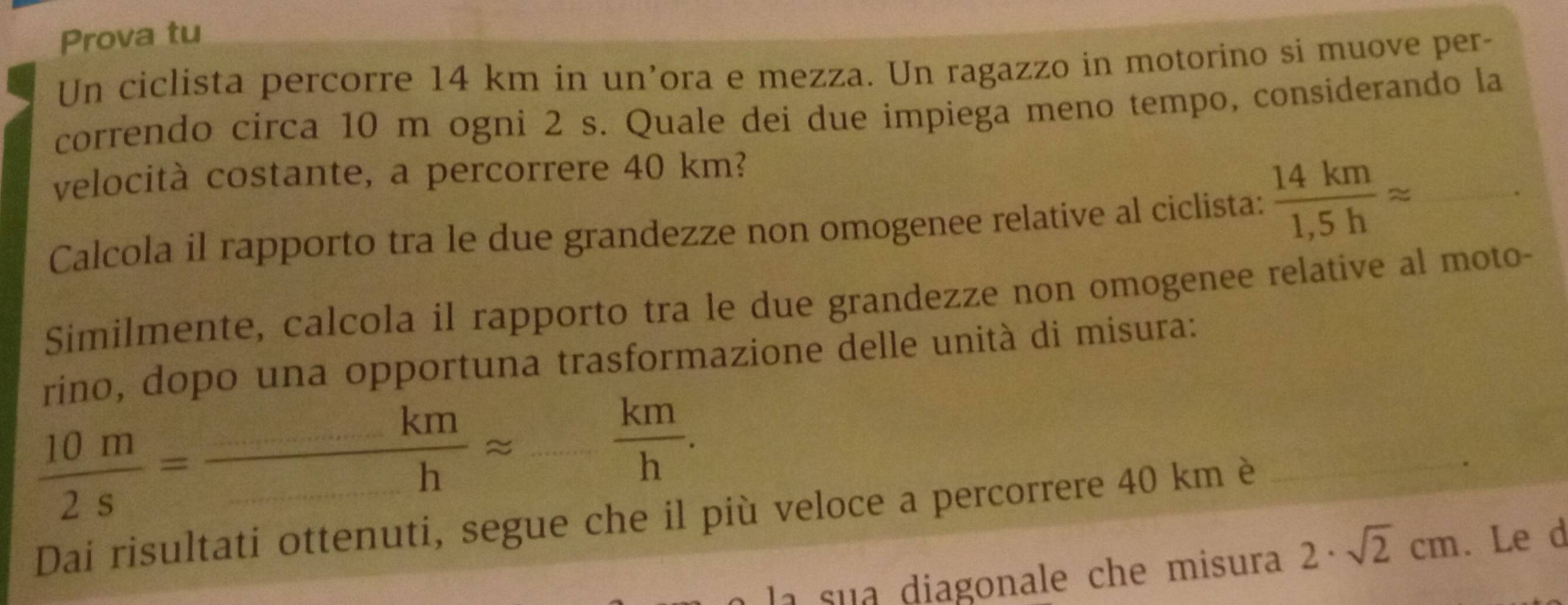 Prova tu 
Un ciclista percorre 14 km in un’ora e mezza. Un ragazzo in motorino si muove per- 
correndo circa 10 m ogni 2 s. Quale dei due impiega meno tempo, considerando la 
velocità costante, a percorrere 40 km? 
Calcola il rapporto tra le due grandezze non omogenee relative al ciclista:  14km/1,5h approx _ 
Similmente, calcola il rapporto tra le due grandezze non omogenee relative al moto- 
rino, dopo una opportuna trasformazione delle unità di misura: 
 10m/2s =frac -k=frac _1approx _  km/h . 
Dai risultati ottenuti, segue che il più veloce a percorrere 40 km è 
_ 
la sua diagonale che misura 2· sqrt(2)cm. Le d