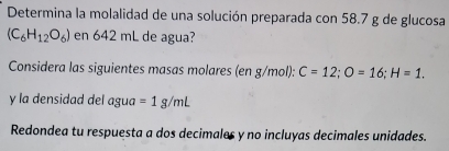 Determina la molalidad de una solución preparada con 58.7 g de glucosa
(C_6H_12O_6) en 642 mL de agua? 
Considera las siguientes masas molares (en g/mol): C=12; O=16; H=1. 
y la densidad del agua =1g/mL
Redondea tu respuesta a dos decimales y no incluyas decimales unidades.