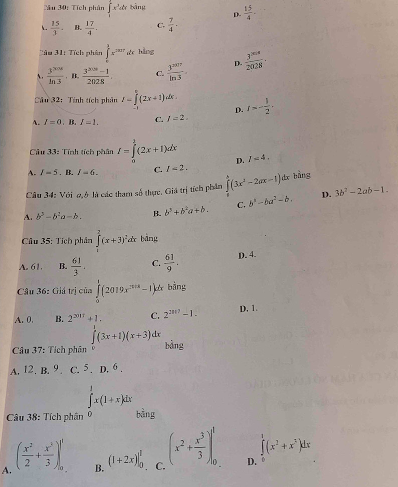 Tích phân ∈tlimits _1^(2x^3)dx bằng
D.  15/4 .
.  15/3 . B.  17/4 .  7/4 ·
C.
Tâu 31: Tích phân ∈tlimits _0^(3x^2027) dx bằng
A.  3^(2028)/ln 3 . B.  (3^(2028)-1)/2028 . C.  3^(2027)/ln 3 · D.  3^(2028)/2028 ·
Câu 32: Tính tích phân I=∈tlimits _0^(0(2x+1)dx.
D. I=-frac 1)2.
A. I=0. B. I=1.
C. I=2.
Câu 33: Tính tích phân I=∈tlimits _0^(2(2x+1)dx
D. I=4.
A. I=5. B. I=6.
C. I=2.
Câu 34: Với a,b là các tham số thực. Giá trị tích phân ∈tlimits _0^b(3x^2)-2ax-1)dx bằng
D. 3b^2-2ab-1.
A. b^3-b^2a-b. B. b^3+b^2a+b. C. b^3-ba^2-b.
Câu 35: Tích phân ∈tlimits _1^(2(x+3)^2)dx bằng
C. D. 4.
A. 61. B.  61/3 .  61/9 .
Câu 36: Giá trị của ∈tlimits _0^(1(2019x^2018)-1)dx bằng
A. 0. B. 2^(2017)+1. C. 2^(2017)-1. D. 1.
(□)^(□) ∈tlimits _0^(1(3x+1)(x+3)dx bǎng
Câu 37: Tích phân
A. 12. B. 9. C. 5 . D. 6 .
∈tlimits _0^1x(1+x)dx
Câu 38: Tích phân bằng
A. (frac x^2)2+ x^3/3 )|_0^(1
∈tlimits ^1)(x^2+x^3)dx
B. (1+2x)|_0^(1 (x^2)+ x^3/3 )|_0^1 D. 
C.