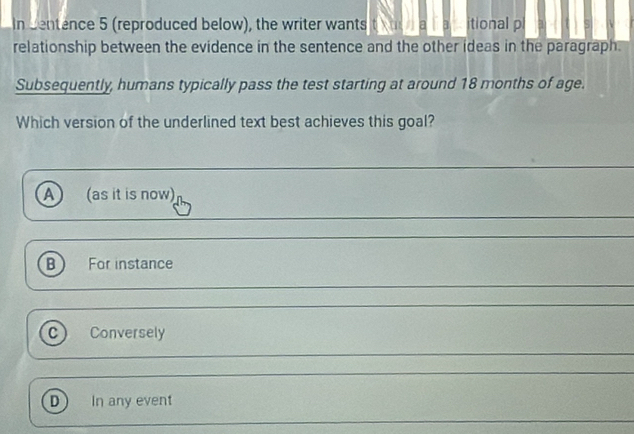 In centence 5 (reproduced below), the writer wants t a acitional pl
relationship between the evidence in the sentence and the other ideas in the paragraph.
Subsequently, humans typically pass the test starting at around 18 months of age.
Which version of the underlined text best achieves this goal?
A (as it is now)
B) For instance
C) Conversely
D In any event