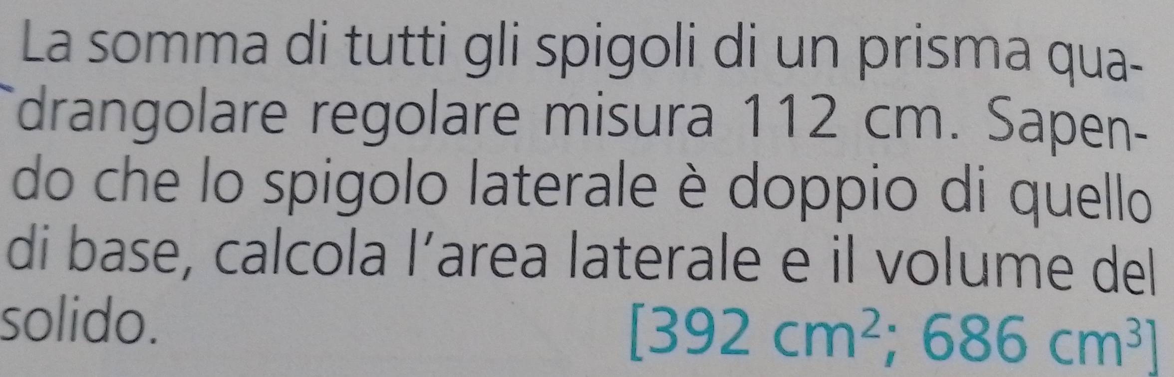 La somma di tutti gli spigoli di un prisma qua- 
drangolare regolare misura 112 cm. Sapen- 
do che lo spigolo laterale è doppio di quello 
di base, calcola l’area laterale e il volume del 
solido.
[392cm^2 ;686cm^3]