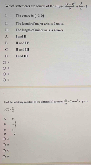 Which statements are correct of the ellipse frac (x+3)^29+ y^2/4 =1
I. The centre is (-3,0)
II. The length of major axis is 9 units.
III. The length of minor axis is 4 units.
A I and II
B II and IV
C II and III
D I and III
A
B
c
D
Find the arbitrary constant of the differential equation  dy/dx =2xcos^2y given
y(0)= π /4 .
A 0
B - 1/2 
C 1
D -2
A
B
C
D