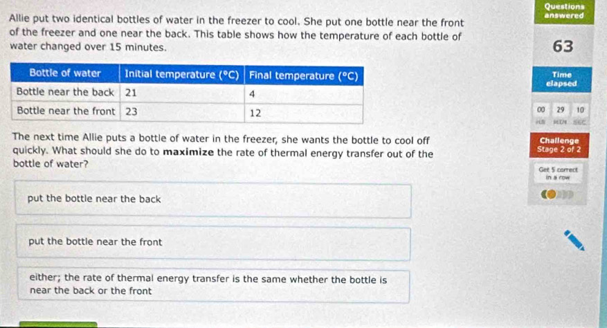 Questions
Allie put two identical bottles of water in the freezer to cool. She put one bottle near the front answered
of the freezer and one near the back. This table shows how the temperature of each bottle of
water changed over 15 minutes.
63
Time
elapsed
00 29 10
S6C
The next time Allie puts a bottle of water in the freezer, she wants the bottle to cool off Stage 2 of 2 Challenge
quickly. What should she do to maximize the rate of thermal energy transfer out of the
bottle of water?
Get 5 carrect
in a row
put the bottle near the back
put the bottle near the front
either; the rate of thermal energy transfer is the same whether the bottle is
near the back or the front