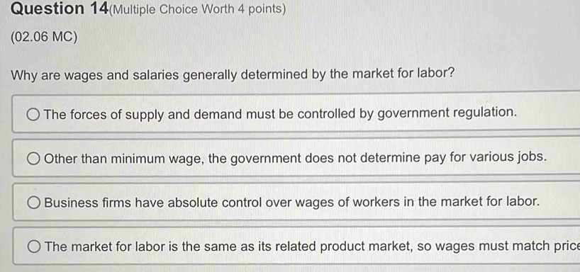 Question 14(Multiple Choice Worth 4 points)
(02.06 MC)
Why are wages and salaries generally determined by the market for labor?
The forces of supply and demand must be controlled by government regulation.
Other than minimum wage, the government does not determine pay for various jobs.
Business firms have absolute control over wages of workers in the market for labor.
The market for labor is the same as its related product market, so wages must match price