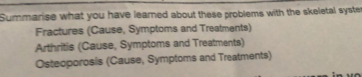 Summarise what you have learned about these problems with the skeletal syster 
Fractures (Cause, Symptoms and Treatments) 
Arthritis (Cause, Symptoms and Treatments) 
Osteoporosis (Cause, Symptoms and Treatments)