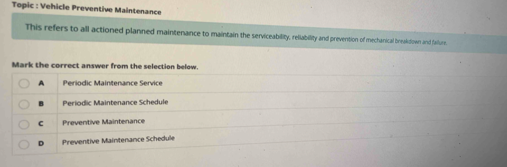 Topic : Vehicle Preventive Maintenance
This refers to all actioned planned maintenance to maintain the serviceability, reliability and prevention of mechanical breakdown and failure.
Mark the correct answer from the selection below.
A Periodic Maintenance Service
B Periodic Maintenance Schedule
C Preventive Maintenance
D Preventive Maintenance Schedule