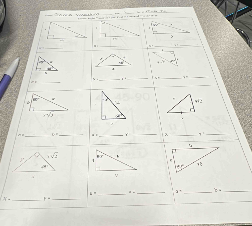 Name _Per_ Date
_
Special Right Triangles Quiz: Find the value of the variables
_
x= _
x= _ y= _
x=
45°
45°
5
X= _ y=
_ x= _ y=
_
X= _
30°
x 14 y 4sqrt(2)
60°
x
y
a= _
b= _
X= _
_ y=
_ x=
y=
_
_ u=
v= _
_ a=
b= _
_ X=
y= _