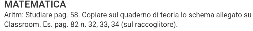 MATEMATICA 
Aritm: Studiare pag. 58. Copiare sul quaderno di teoria lo schema allegato su 
Classroom. Es. pag. 82 n. 32, 33, 34 (sul raccoglitore).