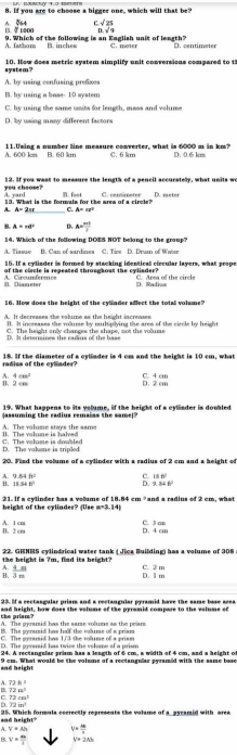 If you are to choose a bigger one, which will that be?
15. 7 1000 A. 064 C 25
9. Which of the following is an Enelish unit of leneth? D. √ 9 C. moter D. centimeter
A. fathom B. inches
system? 10. Now does metric system slmplify unit conversions compored to t:
A. by using cenfusing prefixes
B. by using a base- 10 system
C. by using the same usits for length, mass and volume
D. by using many different factors
A. 600 km 11.Using a number line measure converter, what is 6000 m in km? D. 0.6 km
B. 60 km C. 6 km
12. If you wast to measure the length of a pencil accuratelly, what units we
A. yard you cheose?
13. What is the formala for the area of a circle? B. feet C. cenimeter D. meter
A. a=2π r _ C. A=ar^2
B A=π l° D A= (m+1)/l 
14. Which of the following DOES NOT belang to the group?
A. Tissue B. Can of sardines C. Tire D. Dru of Water
15. If a cylinder is formed by stacking identical circular layers, what prope
of the clacle is repeated throughost the cylisder?
II. Dianeter A Circumferencs      Area of  th e  cir el
). Radros
16. How does the height of the cylnder aflect the total volame?
A. It decreases the vslume as the height increases
B. It increases the wure by rultplying the ares of the circle by height
D. It detemines the rarus of the base C. The height only changes the shape, not the volume
radius of the cyllader? 18. If the diameter of a cylinder is 4 cm and the height is 10 cm, what
A 4cm^2
B. 2 cm D. 2 cm C. 4 cm
19. What happens to its volume, if the beight of a cylinder is doubled
assuming the radius remains the same!
A. The volume stoys the same ll. The volume is halved
D. The vakane is tripled. T   e  volame is dosb le  
20. Find the volume of a cylinder with a radius of 2 cm and a height of
A. 9. RIfo C. 13+
B. 13.88B° D. 3.868°
21. If a cylinder has a volume of 18.84 cm ³and a radius of 2 cm, what
height of the cylinder? (Use m=3.14)
A. 1 cm B. 2 c
D. 4 cm C. 3 r
22. GHNES cylindrical water tank ( Jica Building) has a volume of 308
the beight is ?m, find its beight?
A.
B  4m/3m  D. 1 m C. 2 m
23. If a rectangular priam and a rectangular pyramid have the same base area
the arism?
A. The pyramid has the samse volume as the priars
B. The pynuzid has half the volurse of a prise
C. The pyrarsd has 13 the roame of a prises
D. The acrsrsid has twice the volome of a urism
24. A rectangslar grism has a length of 4 cm, a width of 4 cm, and a height of
and height 9 cm. What would be the volume of a rectangnlar pyramid with the same base
A 72k^3
(244)^circ 
C 72cm^2
D 72in^3
and height" 25. Which formuls cccrectly represents the volsme of a pyearid with area
A. V+Ah v= 46/3 
B v= m/l  v=2Ah