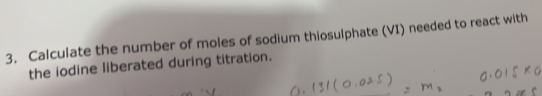 Calculate the number of moles of sodium thiosulphate (VI) needed to react with 
the iodine liberated during titration.