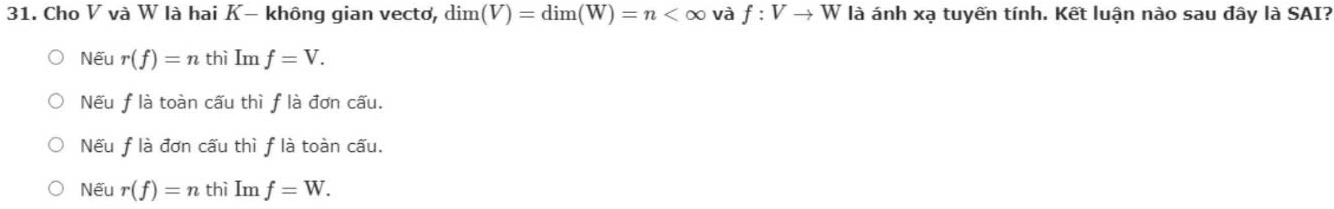 Cho V và W là hai K- không gian vectơ, dim(V)=dim(W)=n và f:Vto W là ánh xạ tuyến tính. Kết luận nào sau đây là SAI?
Nếu r(f)=n thì Imf=V.
Nếu f là toàn cấu thì f là đơn cấu.
Nếu flà đơn cấu thì f là toàn cấu.
Nếu r(f)=n thì Im f=W.