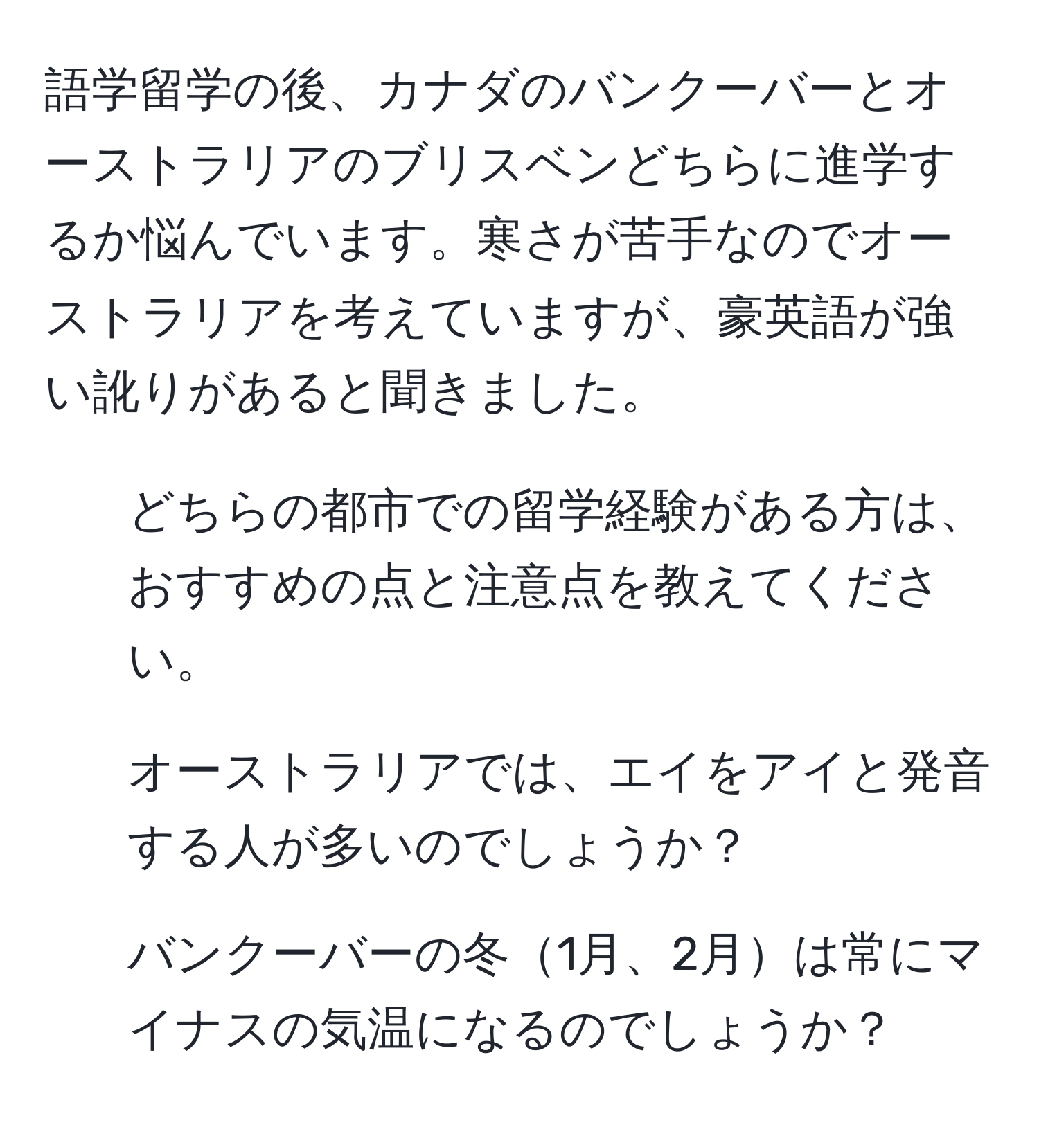 語学留学の後、カナダのバンクーバーとオーストラリアのブリスベンどちらに進学するか悩んでいます。寒さが苦手なのでオーストラリアを考えていますが、豪英語が強い訛りがあると聞きました。  

1) どちらの都市での留学経験がある方は、おすすめの点と注意点を教えてください。  
2) オーストラリアでは、エイをアイと発音する人が多いのでしょうか？  
3) バンクーバーの冬1月、2月は常にマイナスの気温になるのでしょうか？