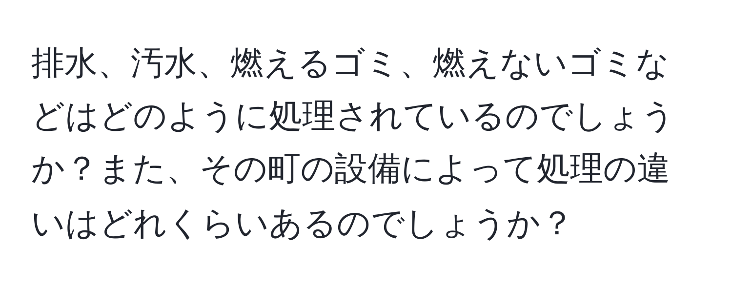 排水、汚水、燃えるゴミ、燃えないゴミなどはどのように処理されているのでしょうか？また、その町の設備によって処理の違いはどれくらいあるのでしょうか？