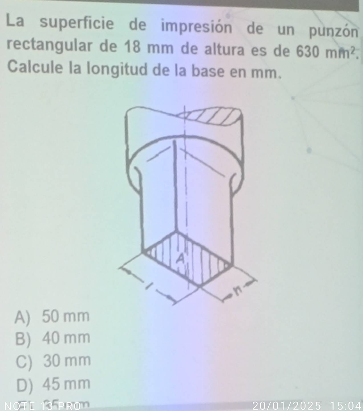 La superficie de impresión de un punzón
rectangular de 18 mm de altura es de 630mm^2. 
Calcule la longitud de la base en mm.
A
1
n
A) 50 mm
B) 40 mm
C) 30 mm
D) 45 mm
NOTE 13 PRO 20/01/2025 15:04