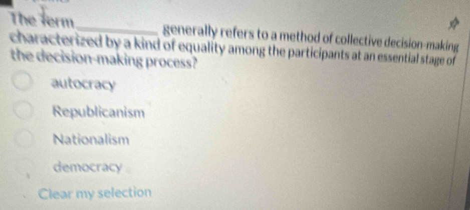 The ferm_ generally refers to a method of collective decision-making
characterized by a kind of equality among the participants at an essential stage of 
the decision-making process?
autocracy
Republicanism
Nationalism
democracy
Clear my selection