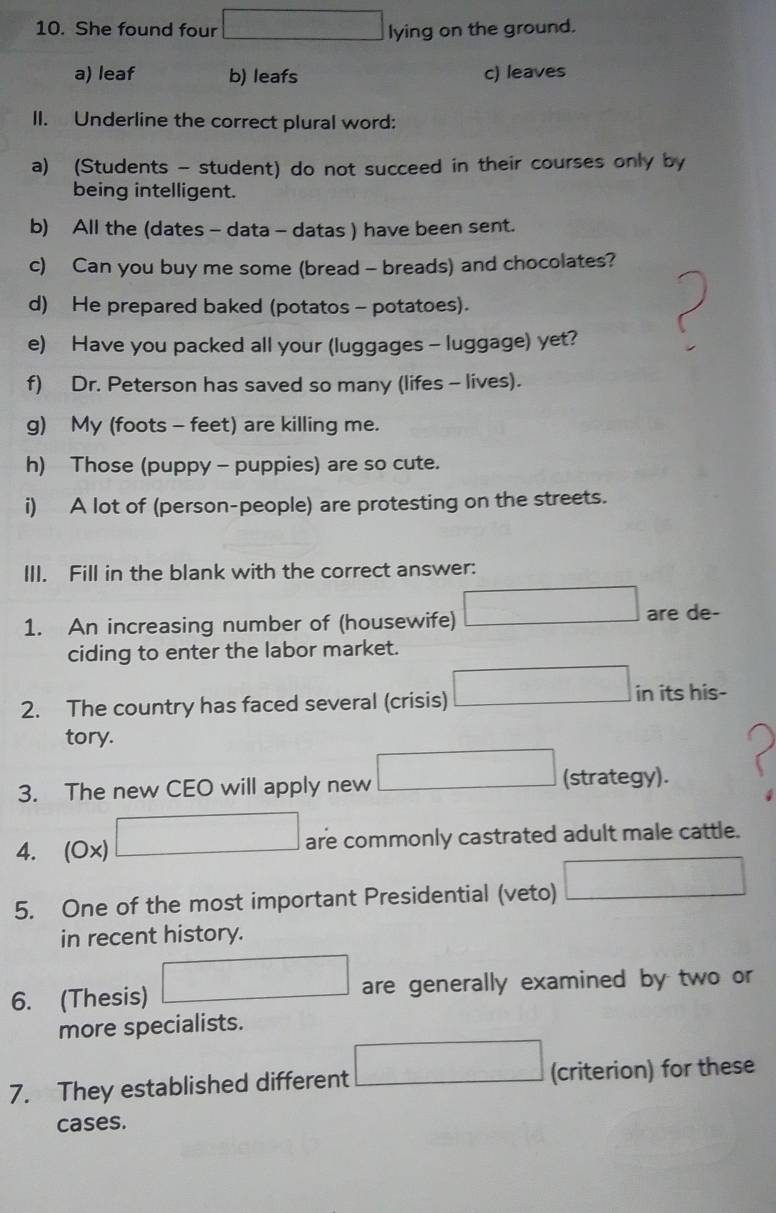She found four lying on the ground.
a) leaf b) leafs c) leaves
II. Underline the correct plural word:
a) (Students - student) do not succeed in their courses only by
being intelligent.
b) All the (dates - data - datas ) have been sent.
c) Can you buy me some (bread - breads) and chocolates?
d) He prepared baked (potatos - potatoes).
e) Have you packed all your (luggages - luggage) yet?
f) Dr. Peterson has saved so many (lifes - lives).
g) My (foots - feet) are killing me.
h) Those (puppy - puppies) are so cute.
i) A lot of (person-people) are protesting on the streets.
III. Fill in the blank with the correct answer:
1. An increasing number of (housewife) are de-
ciding to enter the labor market.
2. The country has faced several (crisis) in its his-
tory.
3. The new CEO will apply new (strategy).
4. (Ox) are commonly castrated adult male cattle.
5. One of the most important Presidential (veto)
in recent history.
6. (Thesis) are generally examined by two or
more specialists.
7. They established different (criterion) for these
cases.