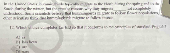 In the United States, hummingbirds typically migrate to the North during the spring and to the
South during the winter, but the precise reasons why they migrate_ not completely
understood. Some scientists believe that hummingbirds migrate to follow flower populations,
other scientists think that hummingbirds migrate to follow insects.
12. Which choice completes the text so that it conforms to the principles of standard English?
A) is
B) has been
C) are
DI was