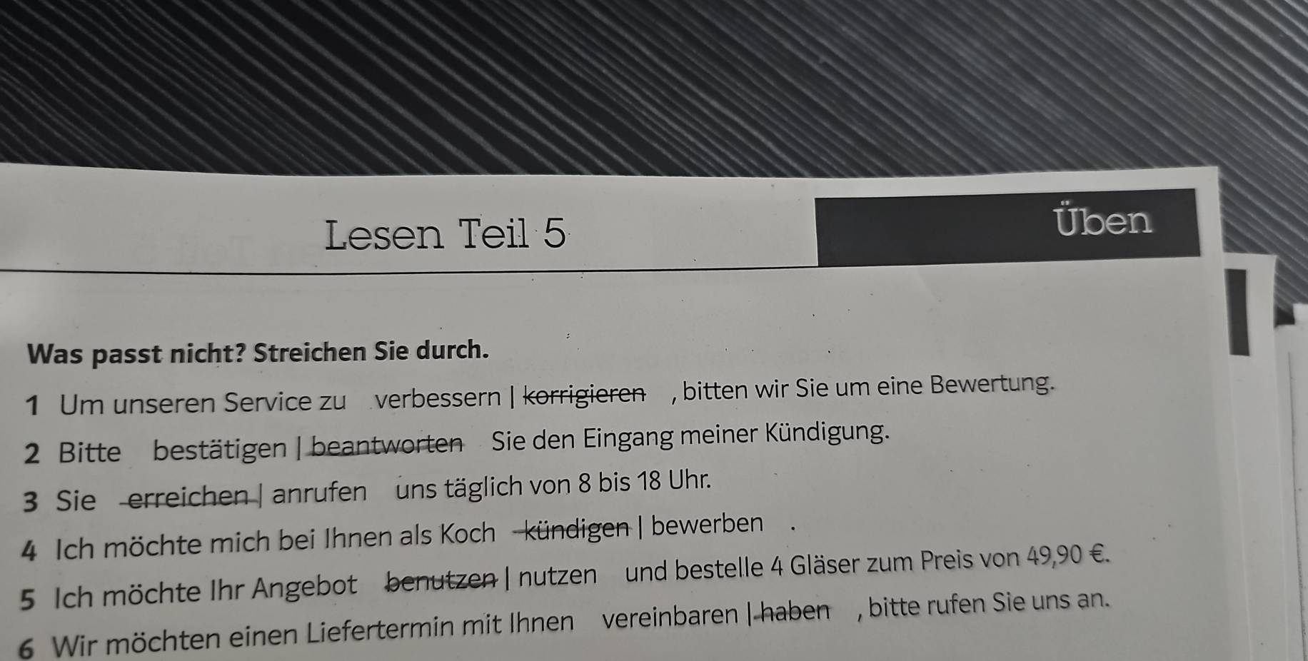 Lesen Teil 5 
Üben 
Was passt nicht? Streichen Sie durch. 
1 Um unseren Service zu verbessern | korrigieren , bitten wir Sie um eine Bewertung. 
2 Bitte bestätigen | beantworten Sie den Eingang meiner Kündigung. 
3 Sie erreichen | anrufen uns täglich von 8 bis 18 Uhr. 
4 Ich möchte mich bei Ihnen als Koch - kündigen | bewerben. 
5 Ich möchte Ihr Angebot benutzen | nutzen und bestelle 4 Gläser zum Preis von 49,90 €. 
6 Wir möchten einen Liefertermin mit Ihnen vereinbaren |-haben , bitte rufen Sie uns an.