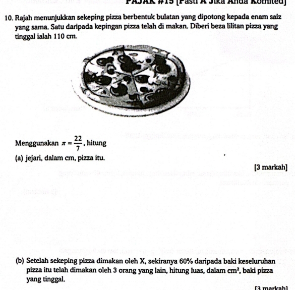 PAJAK #15 (Pasti A Jika Anda Komited) 
10. Rajah menunjukkan sekeping pizza berbentuk bulatan yang dipotong kepada enam saiz 
yang sama. Satu daripada kepingan pizza telah di makan. Diberi beza lilitan pizza yang 
tinggal ialah 110 cm. 
Menggunakan π = 22/7  , hitung 
(a) jejari, dalam cm, pizza itu. 
[3 markah] 
(b) Setelah sekeping pizza dimakan oleh X, sekiranya 60% daripada baki keseluruhan 
pizza itu telah dimakan oleh 3 orang yang lain, hitung luas, dalam cm^2 , baki pizza 
yang tinggal. 
[3 markah]