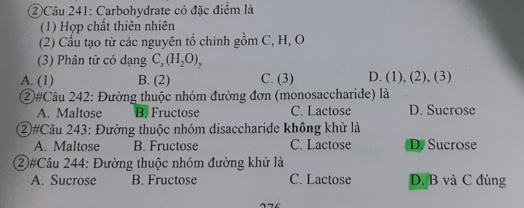 ②Câu 241: Carbohydrate có đặc điểm là
(1) Hợp chất thiên nhiên
(2) Cấu tạo từ các nguyên tố chính gồm C, H, O
(3) Phân tử có dạng C_x(H_2O)_y
A. (1) B. (2) C. (3) D. (1), (2), (3)
②#Câu 242: Đường thuộc nhóm đường đơn (monosaccharide) là
A. Maltose B. Fructose C. Lactose D. Sucrose
②#Câu 243: Đường thuộc nhóm disaccharide không khử là
A. Maltose B. Fructose C. Lactose D. Sucrose
②#Câu 244: Đường thuộc nhóm đường khử là
A. Sucrose B. Fructose C. Lactose D. B và C đúng