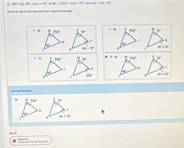 △ LMN≌ △ RST,m∠ L=49°,m∠ M=(10y)^circ ,m∠ S=70° and m∠ T=(4x+9)^circ 
Select the figure that represents the congruent triangies.
A) (□ 8)

Correct Answer
Part (
Incurrect 2 toes left Please lira