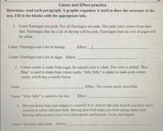 Cause and Effect practice 
Directions: read each paragraph. A graphic organizer is used to show the structure of the 
text. Fill in the blanks with the appropriate info. 
1. Some flamingos are pink. Not all flamingos are pink. The pink color comes from their 
diet. Flamingos that eat a lot of shrimp will be pink. Flamingos that eat a lot of algae will 
be white. 
Cause: Flamingos eat a lot of shrimp. Effect:_ 
Cause: Flamingos eat a lot of algae. Effect:_ 
2. Cotton candy is made from sugar. Its natural color is white. The color is added. "Boo 
Blue'' is used to make blue cotton candy. "Silly Nilly" is added to make pink cotton 
candy, which has a vanilla flavor. 
Cause:_ Effect: The cotton candy turns blue 
Cause: “Silly Nilly” is added to the mix. Effect:_ 
3. Did you know that your tongue is a muscle? It is. And it's the only muscle you have that's 
covered in saliva and taste buds. Having taste buds stops you from eating rotten food. 
Having saliva protects you from some germs and bacteria. Gross, but helpful. 
Cause: You have taste buds Effect:_