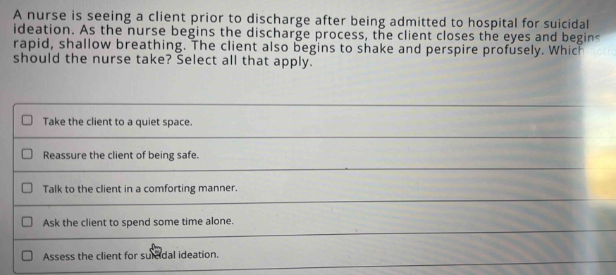 A nurse is seeing a client prior to discharge after being admitted to hospital for suicidal
ideation. As the nurse begins the discharge process, the client closes the eyes and begins
rapid, shallow breathing. The client also begins to shake and perspire profusely. Which
should the nurse take? Select all that apply.
Take the client to a quiet space.
Reassure the client of being safe.
Talk to the client in a comforting manner.
Ask the client to spend some time alone.
Assess the client for suicidal ideation.