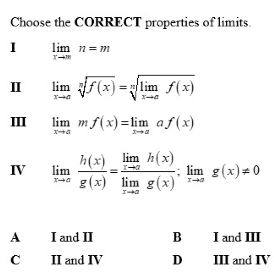 Choose the CORRECT properties of limits.
I
limlimits _xto mn=m
II
limlimits _xto asqrt[n](f(x))=sqrt[n](limlimits _xto a)f(x)
III limlimits _xto amf(x)=limlimits _xto aaf(x)
IV limlimits _xto a h(x)/g(x) =frac limlimits _xto ah(x)limlimits _xto ag(x);limlimits _xto ag(x)!= 0
A I and II B I and III
C II and IV D III and IV