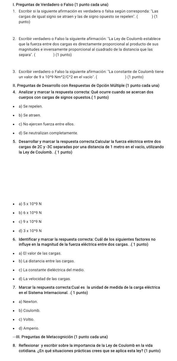 Preguntas de Verdadero o Falso (1 punto cada una)
1. Escribir si la siguiente afirmación es verdadera o falsa según corresponda: "Las
cargas de igual signo se atraen y las de signo opuesto se repelen". (
punto) ) (1
2. Escribir verdadero o Falso la siguiente afirmación: "La Ley de Coulomb establece
que la fuerza entre dos cargas es directamente proporcional al producto de sus
magnitudes e inversamente proporcional al cuadrado de la distancia que las
separa". ( ) (1 punto)
3. Escribir verdadero o Falso la siguiente afirmación: "La constante de Coulomb tiene
un valor de 9* 10^(wedge)9Nm^(wedge)2/C^(wedge)2 en el vacío". ( ) (1 punto)
II. Preguntas de Desarrollo con Respuestas de Opción Múltiple (1 punto cada una)
4. Analizar y marcar la respuesta correcta: Qué ocurre cuando se acercan dos
cuerpos con cargas de signos opuestos.( 1 punto)
a) Se repelen.
b) Se atraen.
c) No ejercen fuerza entre ellos.
d) Se neutralizan completamente.
5. Desarrollar y marcar la respuesta correcta:Calcular la fuerza eléctrica entre dos
cargas de 2C y -3C separadas por una distancia de 1 metro en el vacío, utilizando
la Ley de Coulomb. .( 1 punto)
a) 5* 10^(wedge)9N
b) 6* 10^(wedge)9N
c) 9* 10^(wedge)9N
d) 3* 10^(wedge)9N
6. Identificar y marcar la respuesta correcta: Cuál de los siguientes factores no
influye en la magnitud de la fuerza eléctrica entre dos cargas. .( 1 punto)
a) El valor de las cargas.
b) La distancia entre las cargas.
c) La constante dieléctrica del medio.
d) La velocidad de las cargas.
7. Marcar la respuesta correcta:Cual es la unidad de medida de la carga eléctrica
en el Sistema Internacional. .( 1 punto)
a) Newton.
b) Coulomb.
c) Voltio.
d) Amperio.
---III. Preguntas de Metacognición (1 punto cada una)
8. Reflexionar y escribir sobre la importancia de la Ley de Coulomb en la vida
cotidiana. ¿En qué situaciones prácticas crees que se aplica esta ley? (1 punto)