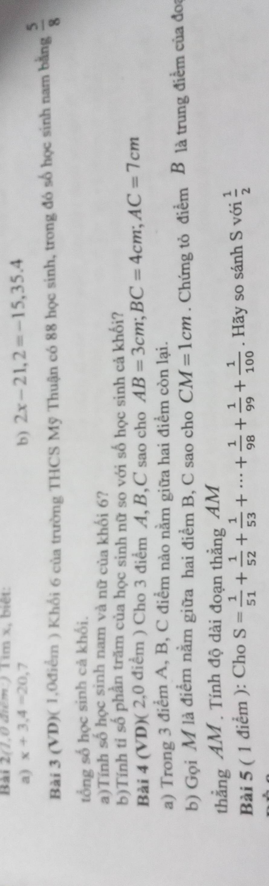 Bài 2(1,0 điểm: ) 1 1771) k, biêt: 
a) x+3,4=20,7 b) 2x-21, 2=-15,35.4
Bài 3 (VD)( 1,0điểm ) Khối 6 của trường THCS Mỹ Thuận có 88 học sinh, trong đó số học sinh nam bằng  5/8 
tổng số học sinh cả khối. 
a)Tính số học sinh nam và nữ của khối 6? 
b)Tính ti số phần trăm của học sinh nữ so với số học sinh cả khối? 
Bài 4 (VD)( 2,0 điểm ) Cho 3 điểm A, B, C sao cho AB=3cm; BC=4cm; AC=7cm
a) Trong 3 điểm A, B, C điểm nào nằm giữa hai điểm còn lại. 
b) Gọi M là điểm nằm giữa hai điểm B, C sao cho CM=1cm. Chứng tỏ điểm B là trung điểm của đoa 
thẳng AM . Tính độ dài đoạn thẳng AM 
Bài 5 ( 1 điểm ): Cho S= 1/51 + 1/52 + 1/53 +·s + 1/98 + 1/99 + 1/100 . Hãy so sánh S với  1/2 