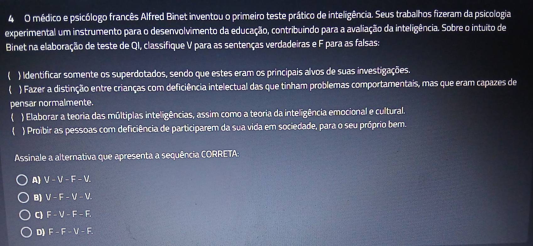 médico e psicólogo francês Alfred Binet inventou o primeiro teste prático de inteligência. Seus trabalhos fizeram da psicologia
experimental um instrumento para o desenvolvimento da educação, contribuindo para a avaliação da inteligência. Sobre o intuito de
Binet na elaboração de teste de QI, classifique V para as sentenças verdadeiras eF para as falsas:
( ) Identificar somente os superdotados, sendo que estes eram os principais alvos de suas investigações.
 ) Fazer a distinção entre crianças com deficiência intelectual das que tinham problemas comportamentais, mas que eram capazes de
pensar normalmente.
 ) Elaborar a teoria das múltiplas inteligências, assim como a teoria da inteligência emocional e cultural.
 ) Proibir as pessoas com deficiência de participarem da sua vida em sociedade, para o seu próprio bem.
Assinale a alternativa que apresenta a sequência CORRETA:
A) V-V-F-V.
B) V-F-V-V.
C) F-V-F-F.
D) F-F-V-F.