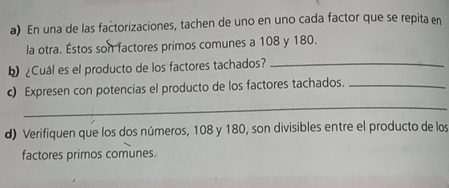 En una de las factorizaciones, tachen de uno en uno cada factor que se repita en 
la otra. Éstos son factores primos comunes a 108 y 180. 
b ¿Cuál es el producto de los factores tachados?_ 
c) Expresen con potencias el producto de los factores tachados._ 
_ 
d) Verifiquen que los dos números, 108 y 180, son divisibles entre el producto de los 
factores primos comunes.