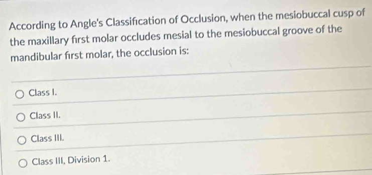 According to Angle's Classification of Occlusion, when the mesiobuccal cusp of
the maxillary first molar occludes mesial to the mesiobuccal groove of the
mandibular first molar, the occlusion is:
Class I.
Class II.
Class III.
Class III, Division 1.