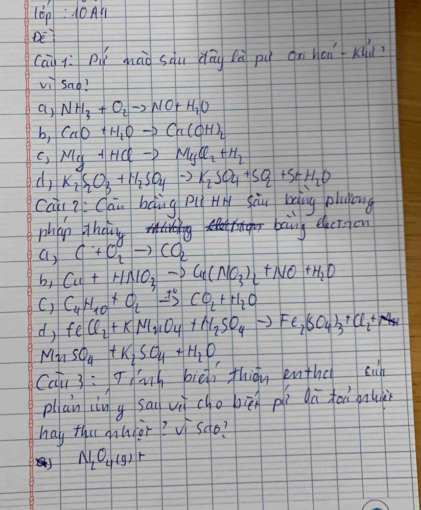 10p:10A1
vector DE 
Cci iì Pì máà sàu dōg lè pú cxi hoi Klú
vi sao?
a) NH_3+O_2to NO+H_2O
b, CaO+H_2Oto Ca(OH)_2
C) NIy+HClto MgCyCl_2+H_2
d K_2S_2O_3+H_2SO_4to K_2SO_4+SO_2+S+H_2O
caii ZCāu bàng piì HH Sàu bàing pluying
phap theing bainy electyou
() C+O_2to CO_2
b, Cu+HNO_3to Cu(NO_3)_2+NO+H_2O
C) C_4H_10+O_2xrightarrow +CO_2+H_2O
d, FeCl_2+KMnO_4+H_2SO_4to Fe_2(SO_4)_3+Cl_2+NH_4
MnSO_4+K_2SO_4+H_2O
Cai 3: Thnh biē thián enthd sin
pllan in g sai vù cho pièn pí qū foù nuà
hay tha ahier? V sqo?
N_2O_4(g)+