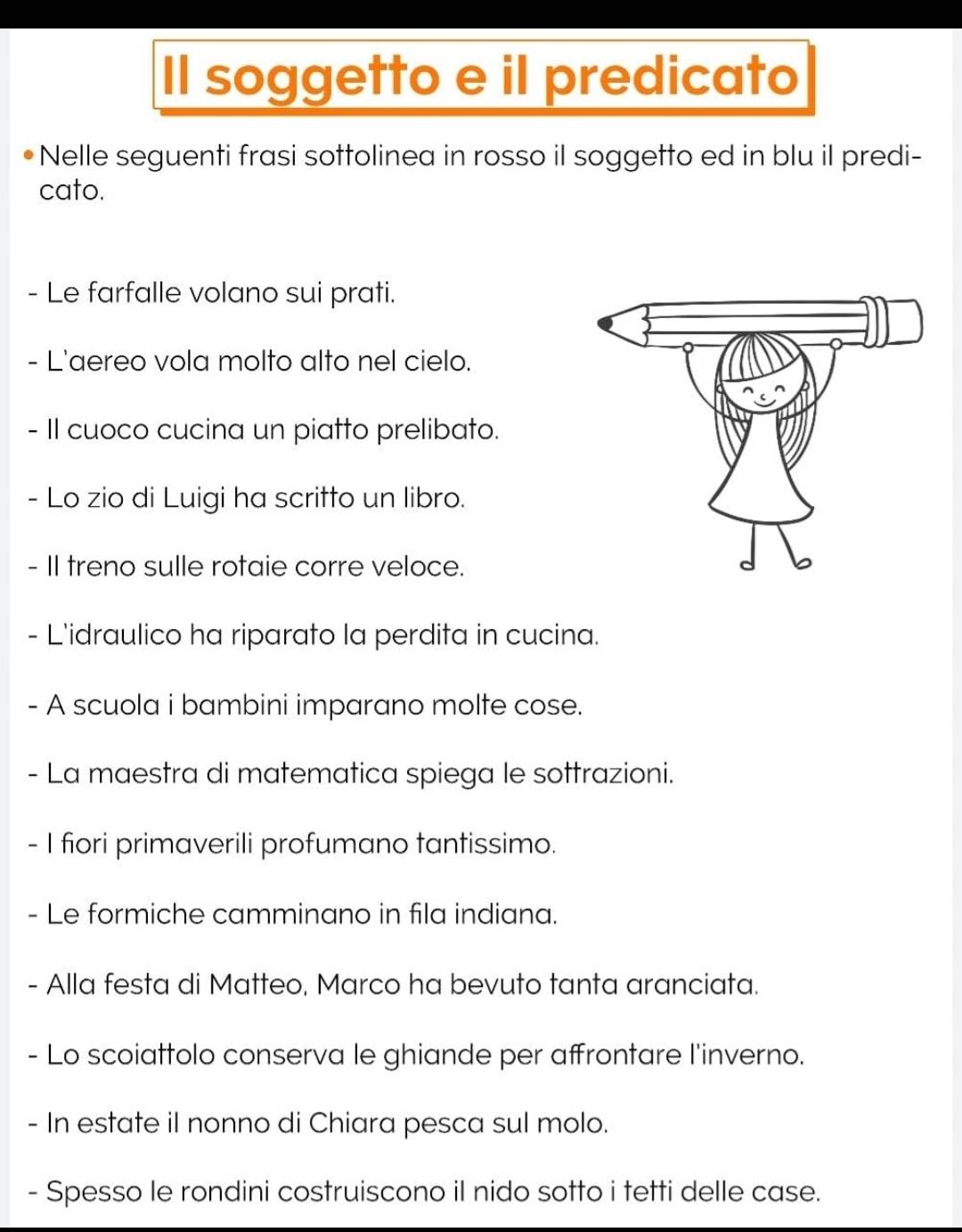 Il soggetto e il predicato 
Nelle seguenti frasi sottolinea in rosso il soggetto ed in blu il predi- 
cato. 
- Le farfalle volano sui prati. 
- L'aereo vola molto alto nel cielo. 
- II cuoco cucina un piatto prelibato. 
- Lo zio di Luigi ha scritto un libro. 
- II treno sulle rotaie corre veloce. 
- L'idraulico ha riparato la perdita in cucina. 
- A scuola i bambini imparano molte cose. 
- La maestra di matematica spiega le sottrazioni. 
- I fiori primaverili profumano tantissimo. 
- Le formiche camminano in fila indiana. 
- Alla festa di Matteo, Marco ha bevuto tanta aranciata. 
- Lo scoiattolo conserva le ghiande per affrontare l'inverno. 
- In estate il nonno di Chiara pesca sul molo. 
- Spesso le rondini costruiscono il nido sotto i tetti delle case.