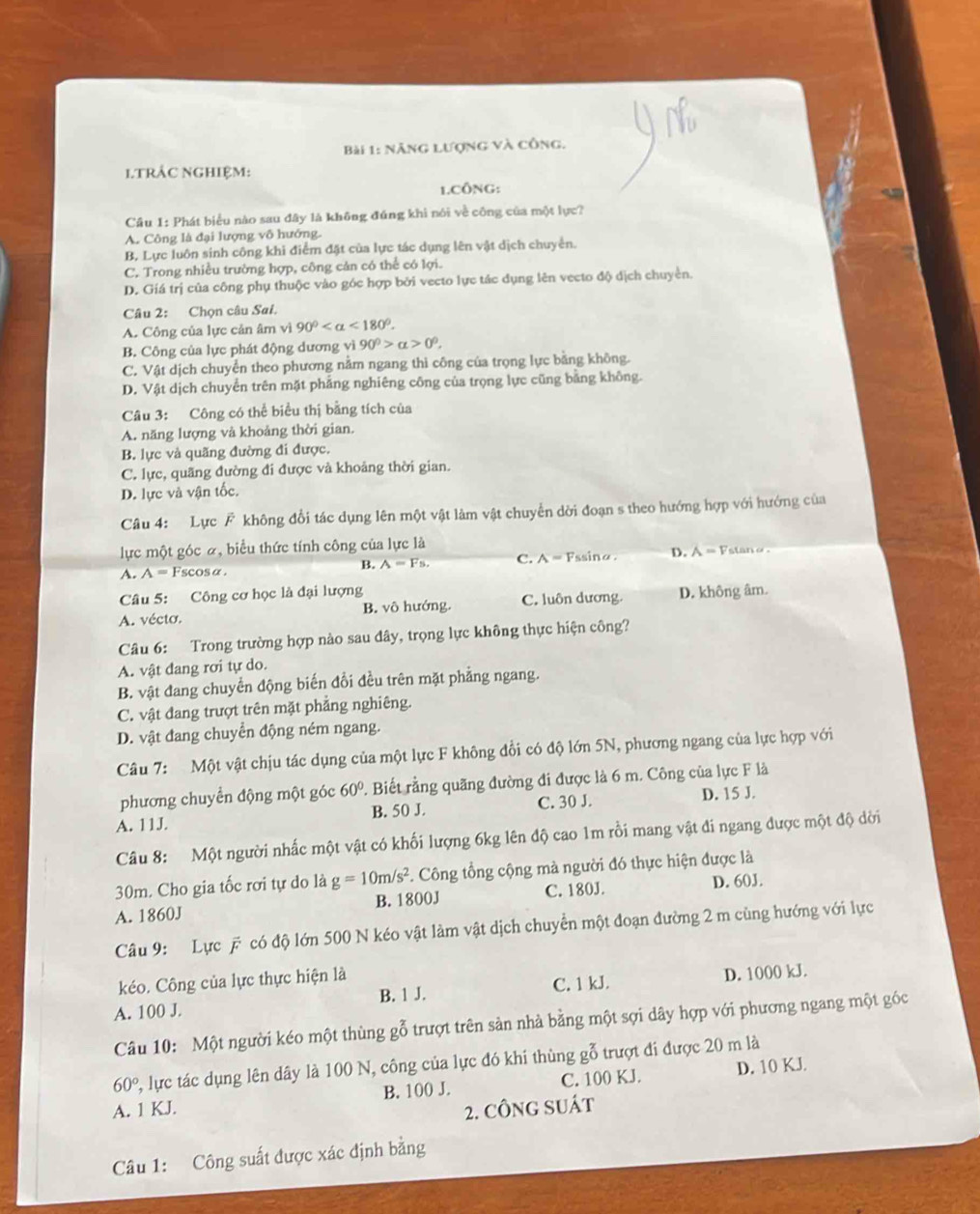 Nẵng lượng và công.
1.TRÁC NGHIệM:
1.CÔNG:
Cầu 1: Phát biểu nào sau đây là không đúng khi nói về công của một lực?
A. Công là đại lượng vô hướng
B. Lực luôn sinh công khi điểm đặt của lực tác dụng lên vật dịch chuyển.
C. Trong nhiều trường hợp, công cản có thể có lợi.
D. Giá trị của công phụ thuộc vào góc hợp bởi vecto lực tác dụng lên vecto độ dịch chuyển.
Câu 2: Chọn câu Sai.
A. Công của lực cản âm vì 90° <180°.
B. Công của lực phát động dương vì 90^0>alpha >0^0.
C. Vật dịch chuyển theo phương nằm ngang thì công của trọng lực bằng không.
D. Vật dịch chuyển trên mặt phẳng nghiêng công của trọng lực cũng bằng không.
Câu 3: Công có thể biểu thị bằng tích của
A. năng lượng và khoảng thời gian.
B. lực và quãng đường đi được.
C. lực, quãng đường đi được và khoảng thời gian.
D. lực và vận tốc.
Câu 4: Lực F không đổi tác dụng lên một vật làm vật chuyển dời đoạn s theo hướng hợp với hướng của
lực một góc α, biểu thức tính công của lực là
A. A= scosα C. A = Fssinα. D. A=F stanθ .
B. A=Fs.
Câu 5: Công cơ học là đại lượng
A. vécto. B. vô hướng. C. luôn dương. D. không âm.
Câu 6: Trong trường hợp nào sau đây, trọng lực không thực hiện công?
A. vật đang rơi tự do.
B. vật đang chuyển động biến đổi đều trên mặt phẳng ngang.
C. vật đang trượt trên mặt phẳng nghiêng.
D. vật đang chuyển động ném ngang.
Câu 7: Một vật chịu tác dụng của một lực F không đổi có độ lớn 5N, phương ngang của lực hợp với
phương chuyển động một góc 60° 1. Biết rằng quãng đường đi được là 6 m. Công của lực F là
A. 11J. B. 50 J. C. 30 J. D. 15 J.
Câu 8: Một người nhấc một vật có khối lượng 6kg lên độ cao 1m rồi mang vật đi ngang được một độ dời
30m. Cho gia tốc rơi tự do là g=10m/s^2. Công tổng cộng mà người đó thực hiện được là
A. 1860J B. 1800J C. 180J. D. 60J.
Câu 9: Lực # có độ lớn 500 N kéo vật làm vật dịch chuyển một đoạn đường 2 m cùng hướng với lực
kéo. Công của lực thực hiện là
B. 1 J. C. 1 kJ.
A. 100 J. D. 1000 kJ.
Câu 10: Một người kéo một thùng gỗ trượt trên sản nhà bằng một sợi dây hợp với phương ngang một góc
60° , lực tác dụng lên dây là 100 N, công của lực đó khi thùng gỗ trượt đi được 20 m là
A. 1 KJ. B. 100 J. C. 100 KJ. D. 10 KJ
2. CÔNG SUát
Câu 1: Công suất được xác định bằng