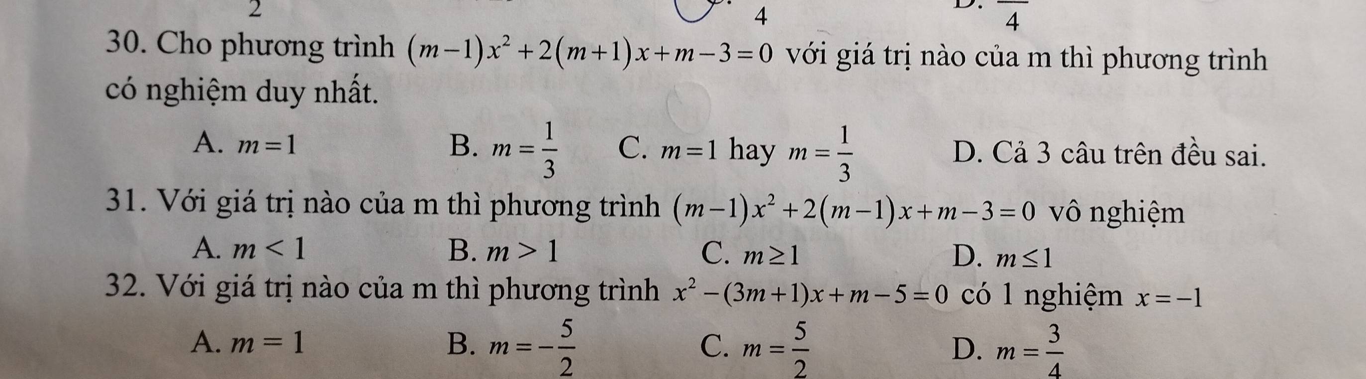 2
4
D. overline 4
30. Cho phương trình (m-1)x^2+2(m+1)x+m-3=0 với giá trị nào của m thì phương trình
có nghiệm duy nhất.
A. m=1 B. m= 1/3  C. m=1 hay m= 1/3  D. Cả 3 câu trên đều sai.
31. Với giá trị nào của m thì phương trình (m-1)x^2+2(m-1)x+m-3=0 vô nghiệm
A. m<1</tex> B. m>1 C. m≥ 1 D. m≤ 1
32. Với giá trị nào của m thì phương trình x^2-(3m+1)x+m-5=0 có 1 nghiệm x=-1
A. m=1 B. m=- 5/2  C. m= 5/2  D. m= 3/4 