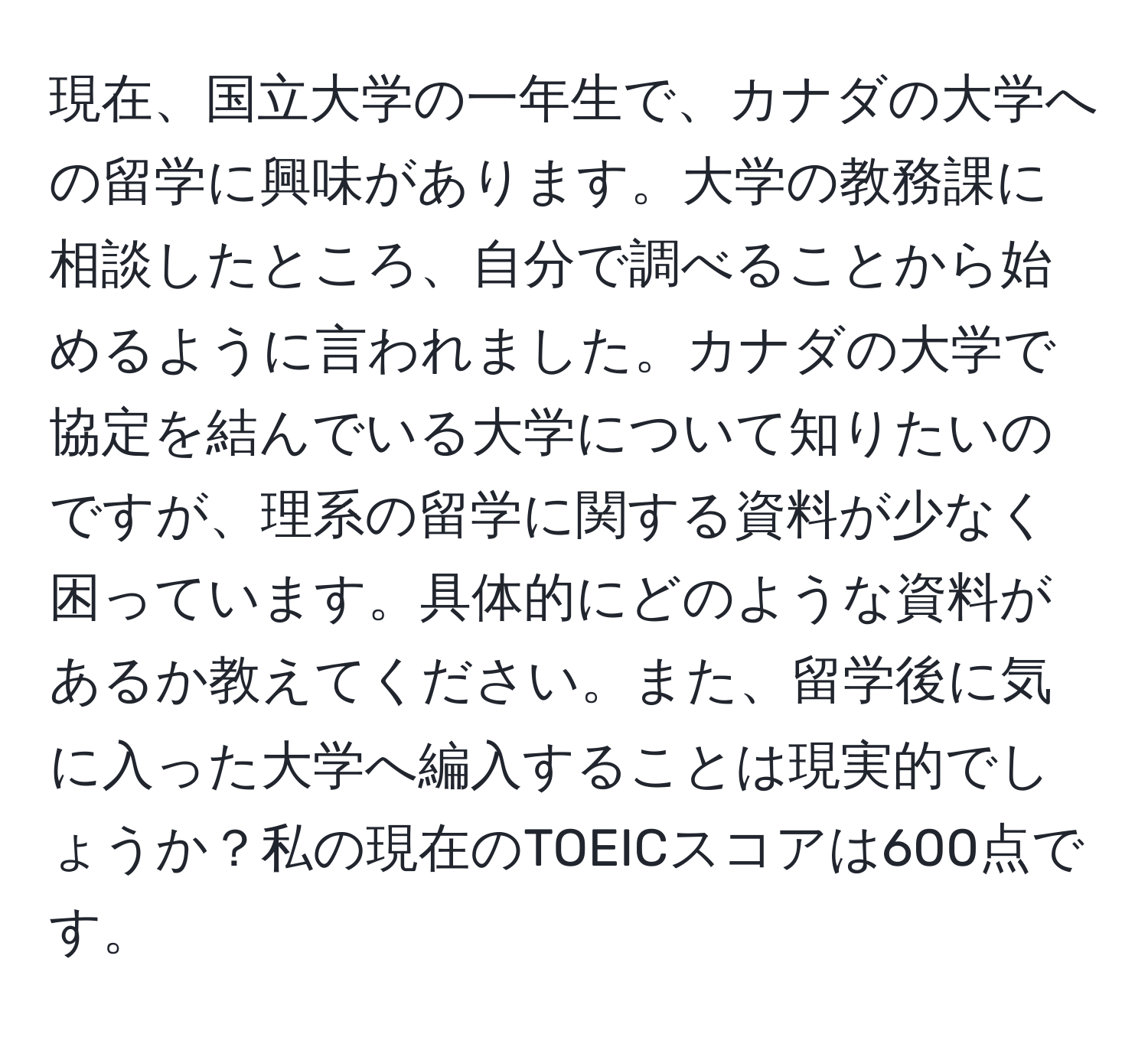 現在、国立大学の一年生で、カナダの大学への留学に興味があります。大学の教務課に相談したところ、自分で調べることから始めるように言われました。カナダの大学で協定を結んでいる大学について知りたいのですが、理系の留学に関する資料が少なく困っています。具体的にどのような資料があるか教えてください。また、留学後に気に入った大学へ編入することは現実的でしょうか？私の現在のTOEICスコアは600点です。