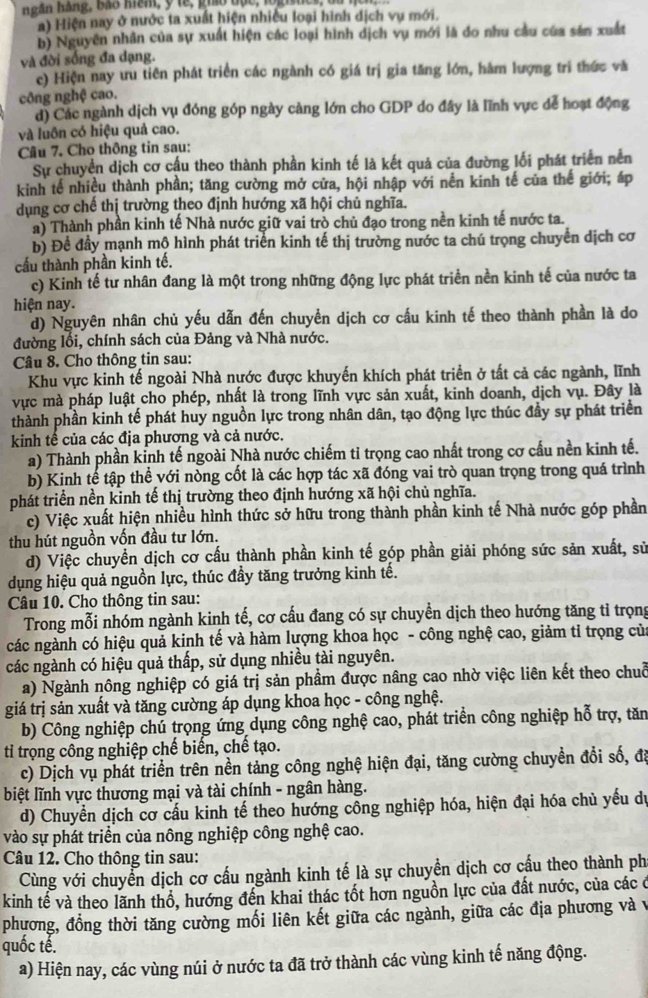 ngân háng, Bão mam, y te, gho đạc, lognes, da hà
a) Hiện nay ở nước ta xuất hiện nhiều loại hình dịch vụ mới.
b) Nguyên nhân của sự xuất hiện các loại hình dịch vụ mới là do nhu cầu của sản xuất
và đời sống đa dạng.
c) Hiện nay ưu tiên phát triển các ngành có giá trị gia tăng lớn, hàm lượng tri thức và
công nghệ cao.
d) Các ngành dịch vụ đóng góp ngày càng lớn cho GDP do đây là lĩnh vực dể hoạt động
và luồn có hiệu quả cao.
Câu 7. Cho thông tin sau:
Sự chuyển dịch cơ cấu theo thành phần kinh tế là kết quả của đường lối phát triển nền
kinh tế nhiều thành phần; tăng cường mở cửa, hội nhập với nền kinh tế của thế giới; áp
dụng cơ chế thị trường theo định hướng xã hội chủ nghĩa.
a) Thành phần kinh tế Nhà nước giữ vai trò chủ đạo trong nền kinh tế nước ta.
b) Để đầy mạnh mộ hình phát triển kinh tế thị trường nước ta chú trọng chuyển dịch cơ
cầu thành phần kinh tế.
c) Kinh tế tư nhân đang là một trong những động lực phát triển nền kinh tế của nước ta
hiện nay.
d) Nguyên nhân chủ yếu dẫn đến chuyền dịch cơ cấu kinh tế theo thành phần là do
đường lối, chính sách của Đảng và Nhà nước.
Câu 8. Cho thông tin sau:
Khu vực kinh tế ngoài Nhà nước được khuyến khích phát triển ở tất cả các ngành, lĩnh
vực mà pháp luật cho phép, nhất là trong lĩnh vực sản xuất, kinh doanh, dịch vụ. Đây là
thành phần kinh tế phát huy nguồn lực trong nhân dân, tạo động lực thúc đầy sự phát triển
kinh tế của các địa phương và cả nước.
a) Thành phần kỉnh tế ngoài Nhà nước chiếm tỉ trọng cao nhất trong cơ cấu nền kinh tế.
b) Kinh tế tập thể với nòng cốt là các hợp tác xã đóng vai trò quan trọng trong quá trình
phát triển nền kinh tế thị trường theo định hướng xã hội chủ nghĩa.
c) Việc xuất hiện nhiều hình thức sở hữu trong thành phần kinh tế Nhà nước góp phần
thu hút nguồn vốn đầu tư lớn.
d) Việc chuyển dịch cơ cấu thành phần kinh tế góp phần giải phóng sức sản xuất, sử
dụng hiệu quả nguồn lực, thúc đầy tăng trưởng kinh tế.
Câu 10. Cho thông tin sau:
Trong mỗi nhóm ngành kinh tế, cơ cấu đang có sự chuyển dịch theo hướng tăng tỉ trọng
các ngành có hiệu quả kinh tế và hàm lượng khoa học - công nghệ cao, giảm tỉ trọng của
các ngành có hiệu quả thấp, sử dụng nhiều tài nguyên.
a) Ngành nông nghiệp có giá trị sản phầm được nâng cao nhờ việc liên kết theo chuỗ
giá trị sản xuất và tăng cường áp dụng khoa học - công nghệ.
b) Công nghiệp chú trọng ứng dụng công nghệ cao, phát triển công nghiệp hỗ trợ, tăn
tỉ trọng công nghiệp chế biến, chế tạo.
c) Dịch vụ phát triển trên nền tảng công nghệ hiện đại, tăng cường chuyển đổi số, đã
biệt lĩnh vực thương mại và tài chính - ngân hàng.
d) Chuyển dịch cơ cấu kinh tế theo hướng công nghiệp hóa, hiện đại hóa chủ yếu dự
vào sự phát triển của nông nghiệp công nghệ cao.
Câu 12. Cho thông tin sau:
Cùng với chuyển dịch cơ cấu ngành kinh tế là sự chuyển dịch cơ cầu theo thành ph
kinh tế và theo lãnh thổ, hướng đến khai thác tốt hơn nguồn lực của đất nước, của các ở
phương, đồng thời tăng cường mối liên kết giữa các ngành, giữa các địa phương và v
quốc tế.
a) Hiện nay, các vùng núi ở nước ta đã trở thành các vùng kinh tế năng động.