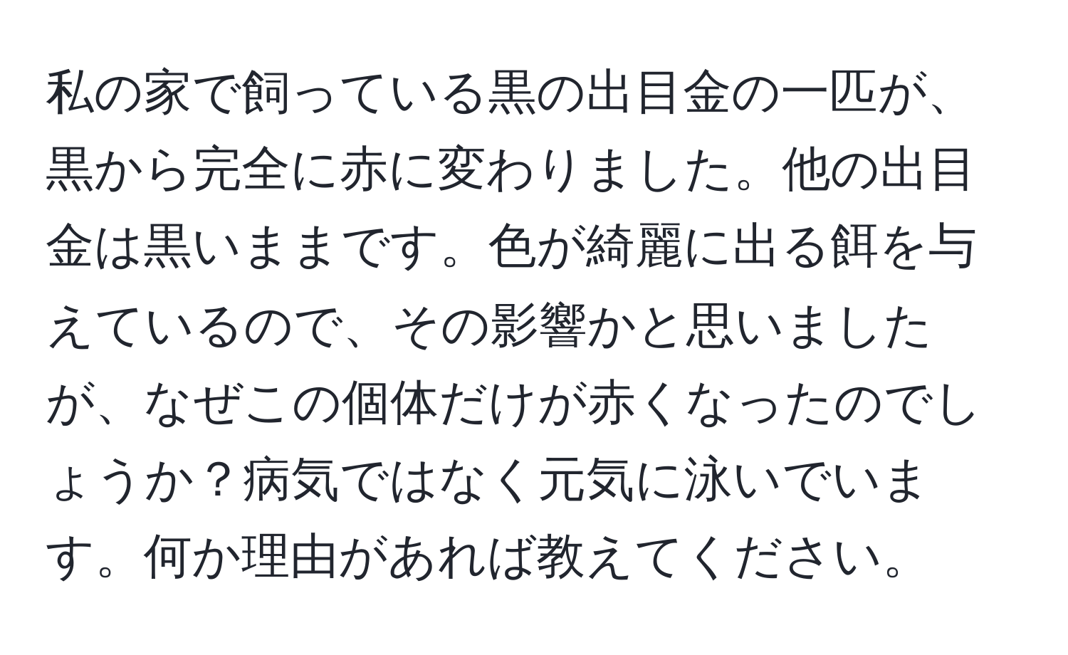 私の家で飼っている黒の出目金の一匹が、黒から完全に赤に変わりました。他の出目金は黒いままです。色が綺麗に出る餌を与えているので、その影響かと思いましたが、なぜこの個体だけが赤くなったのでしょうか？病気ではなく元気に泳いでいます。何か理由があれば教えてください。