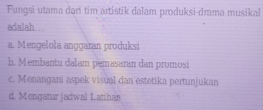 Fungsi utama dəri tim artistik dalam produksi-drama musikal
adalah…..
a. Mengelola anggaran produksi
b. Membantu dalam pemasaran dan promosi
c. Menangani aspek visual dan estetika pertunjukan
d. Mengaturjadwal Latihan