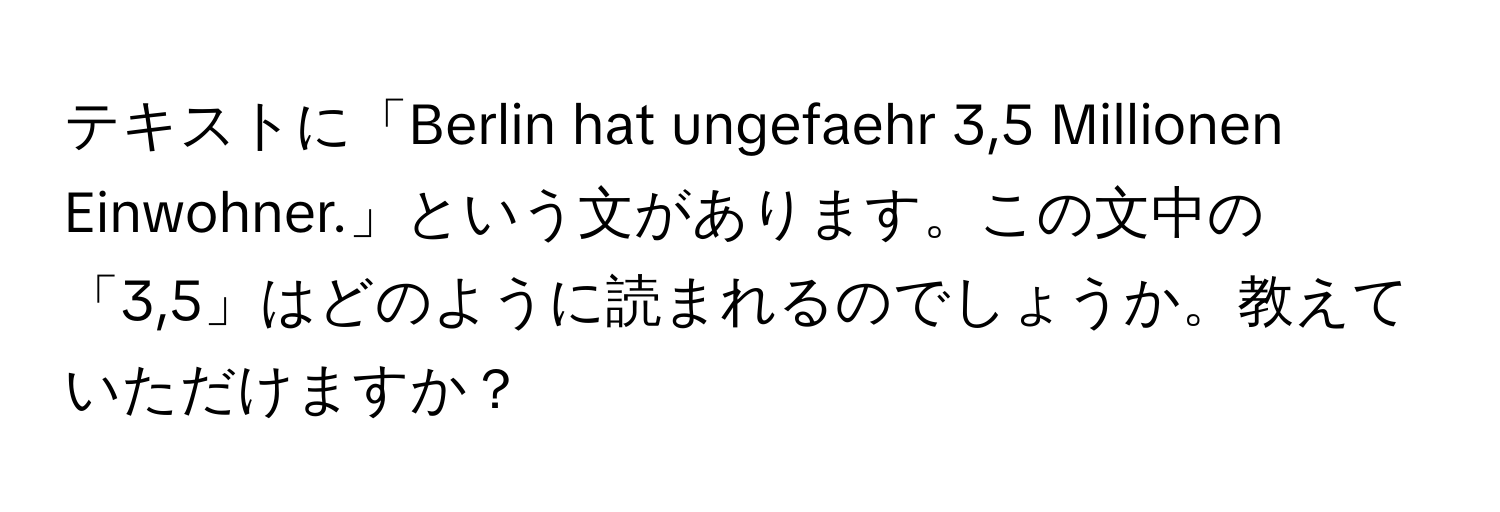 テキストに「Berlin hat ungefaehr 3,5 Millionen Einwohner.」という文があります。この文中の「3,5」はどのように読まれるのでしょうか。教えていただけますか？