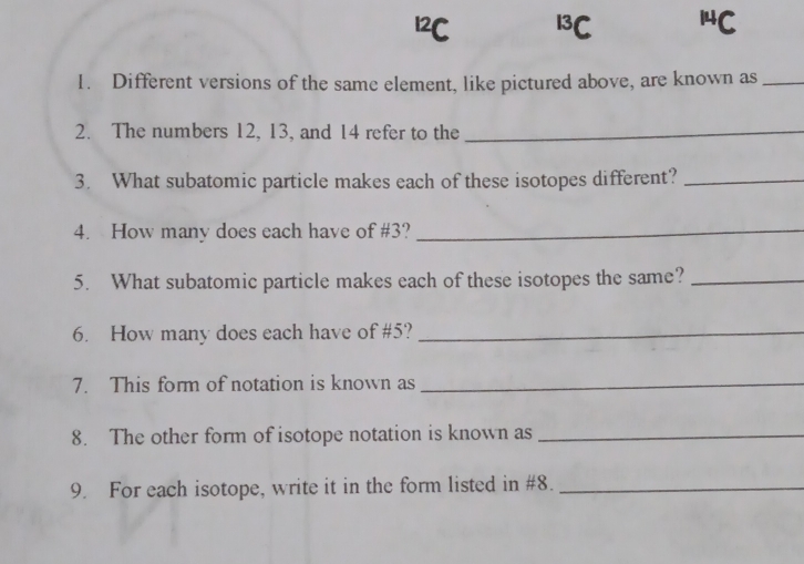 12C 13C 14C
1. Different versions of the same element, like pictured above, are known as_
2. The numbers 12, 13, and 14 refer to the_
3. What subatomic particle makes each of these isotopes different?_
4. How many does each have of # 3?_
5. What subatomic particle makes each of these isotopes the same?_
6. How many does each have of # 5?_
7. This form of notation is known as_
8. The other form of isotope notation is known as_
9. For each isotope, write it in the form listed in #8._