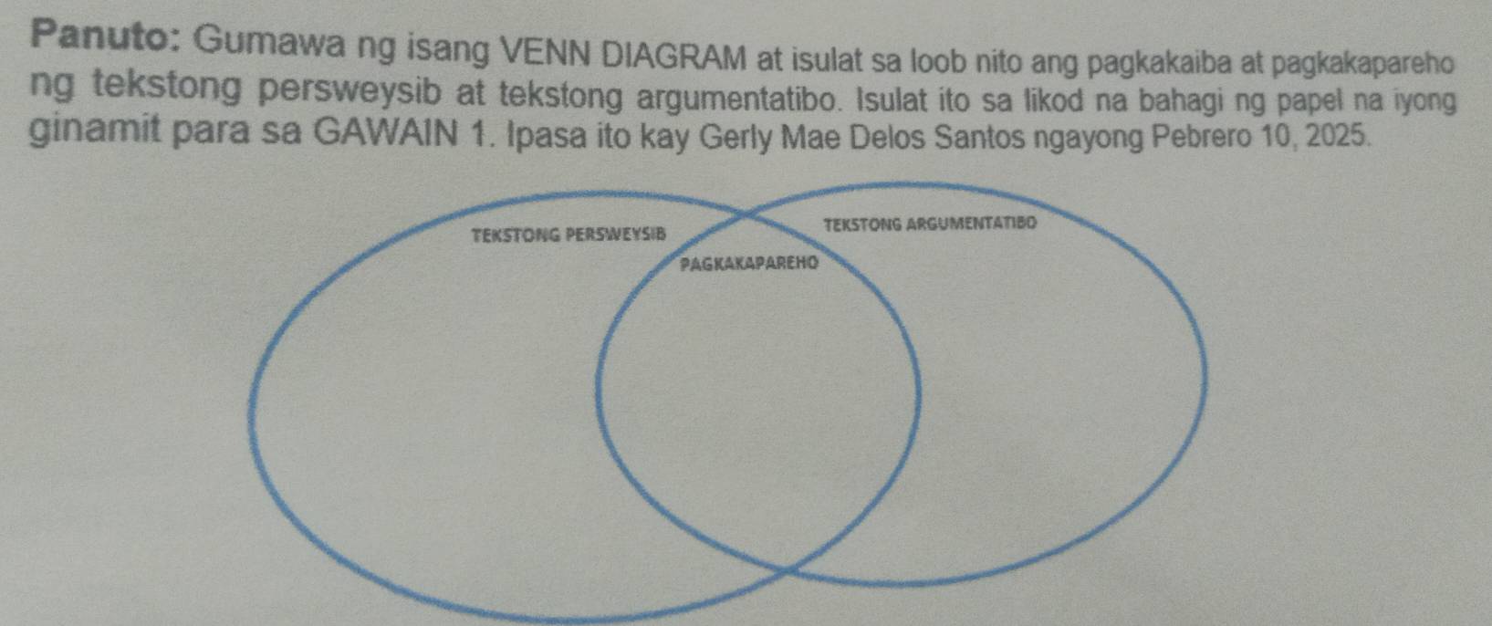 Panuto: Gumawa ng isang VENN DIAGRAM at isulat sa loob nito ang pagkakaiba at pagkakapareho 
ng tekstong persweysib at tekstong argumentatibo. Isulat ito sa likod na bahagi ng papel na iyong 
ginamit para sa GAWAIN 1. Ipasa ito kay Gerly Mae Delos Santos ngayong Pebrero 10, 2025.