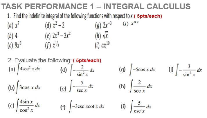 TASK PERFORMANCE 1 - INTEGRAL CALCULUS 
1. Find the indefinite integral of the following functions with respect to x.( 5pts/each) 
(a) x^7 (d) x^2-2 (g) 2x^(-3) (j) x^(0.2)
(b) 4 (e) 2x^3-3x^2 (h) sqrt(x)
(c) 9x^8 (f) x^(^1/_3) (i) ax^(10)
2. Evaluate the following: ( 5pts/each) 
(a) ∈t 4sec^2xdx (d) ∈t - 2/sin^2x dx (g) ∈t -5cos xdx (j) ∈t - 3/sin^2x dx
(b) ∈t 3cos xdx (e) ∈t - 5/sec x dx (h) ∈t  2/sec x dx
(c) ∈t  4sin x/cos^2x dx (f) ∈t -3csc xcot xdx (i) ∈t  5/csc x dx