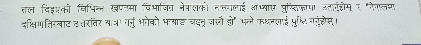 तल दिइएको विभिन्न खण्डमा विभाजित नेपालको नक्सालाई अभ्यास पुस्तिकामा उतानुहोस् र "नेपालमा 
दक्षिणतिरबाट उत्तरतिर यात्रा गर्नु भनेको भन्याङ चदनु जस्तै हो" भन्ने कथनलाई पुष्टि गर्नुहोस्।