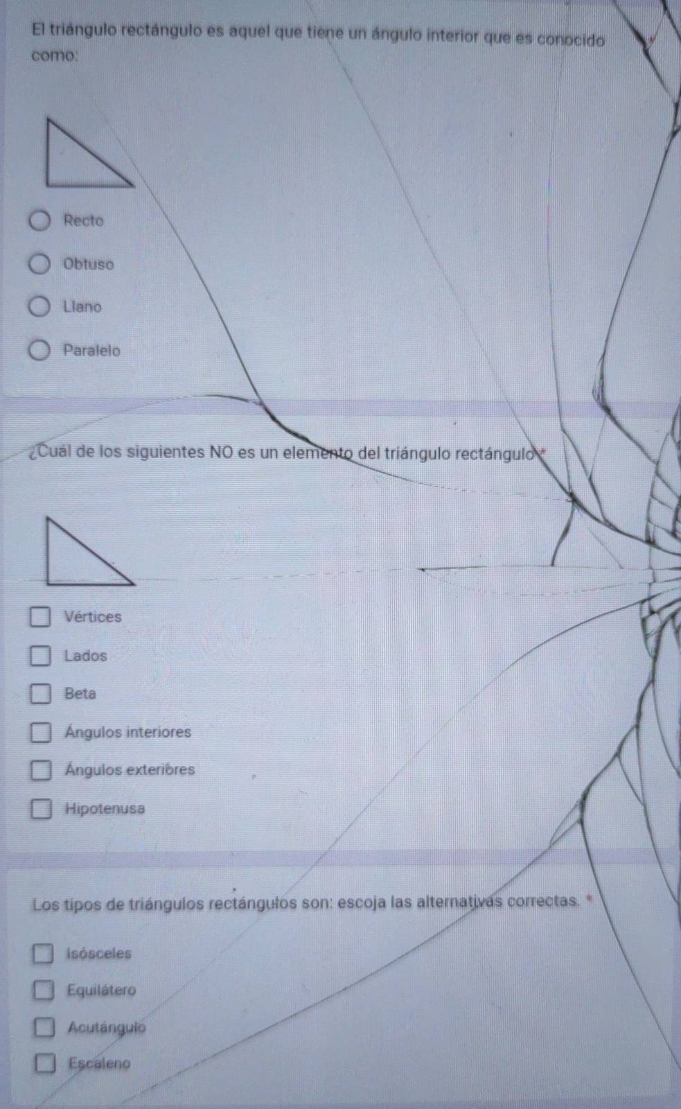 El triángulo rectángulo es aquel que tiene un ángulo interior que es conocido
como:
Recto
Obtuso
Llano
Paralelo
Cuál de los siguientes NO es un elemento del triángulo rectángulo
Vértices
Lados
Beta
Ángulos interiores
Ángulos exteriores
Hipotenusa
Los tipos de triángulos rectángulos son: escoja las alternativas correctas. *
Isósceles
Equilátero
Acutánguio
Escaleno