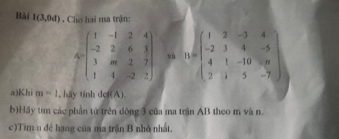 Bài 1(3,0d). Cho hai ma trận:
A=beginpmatrix 1&-1&2&4 -2&2&6&3 3&m&2&7 1&4&-2&2endpmatrix và D=beginpmatrix 1&2&-3&4 -2&3&4&-5 4&1&-10&n 2&1&5&-7endpmatrix
a)Khi m=1 , hãy tỉnh det(A), 
b)Hãy tim các phần tử trên dòng 3 của ma trận AB theo m và n. 
c)Tim n đề hạng của ma trận B nhỏ nhất.